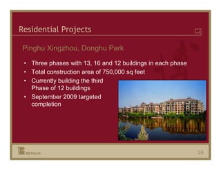 Residential Projects

Pinghu Xingzhou, Donghu Park

 • Three phases with 13, 16 and 12 buildings in each phase
 • Total construction area of 750,000 sq feet
 • Currently building the third
   Phase of 12 buildings
 • September 2009 targeted
   completion




                                                             24
 