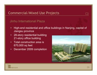 Commercial/Mixed Use Projects

Jinhu International Plaza

 • High-end residential and office buildings in Nanjing, capital of
   Jiangsu province
 • 28-story residential building
   21-story office building
 • Total construction area is
   670,000 sq feet
 • December 2009 completion




                                                                      26
 