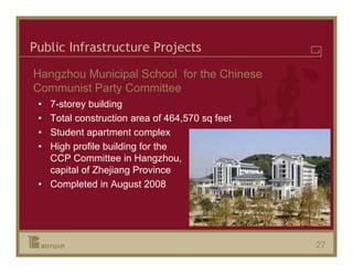Public Infrastructure Projects

Hangzhou Municipal School for the Chinese
Communist Party Committee
 • 7-storey building
 • Total construction area of 464,570 sq feet
 • Student apartment complex
 • High profile building for the
   CCP Committee in Hangzhou,
   capital of Zhejiang Province
 • Completed in August 2008




                                                27
 