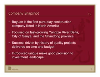 Company Snapshot

• Boyuan is the first pure-play construction
  company listed in North America
• Focused on fast-growing Yangtze River Delta,
  City of Sanya, and the Shandong province
• Success driven by history of quality projects
  delivered on time and budget
• Introduced unique make good provision to
  investment landscape


                                                  3
 