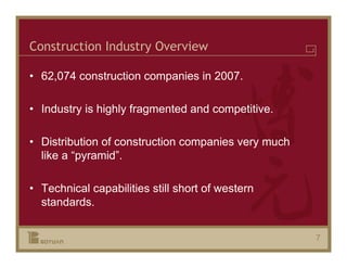 Construction Industry Overview

• 62,074 construction companies in 2007.

• Industry is highly fragmented and competitive.

• Distribution of construction companies very much
  like a “pyramid”.

• Technical capabilities still short of western
  standards.


                                                     7
 