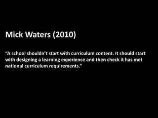Mick Waters (2010)
“A school shouldn’t start with curriculum content. It should start
with designing a learning experience and then check it has met
national curriculum requirements.”
 