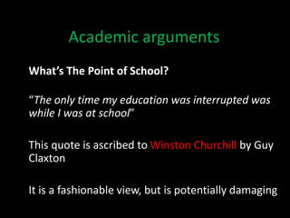 Academic arguments
What’s The Point of School?
“The only time my education was interrupted was
while I was at school”
This quote is ascribed to Winston Churchill by Guy
Claxton
It is a fashionable view, but is potentially damaging
 