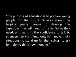 “The purpose of education is to prepare young
people for the future. Schools should be
helping young people to develop the
capacities they will need to thrive. What they
need, and want, is the confidence to talk to
strangers, to try things out, to handle tricky
situations, to stand up for themselves, to ask
for help, to think new thoughts”.
 