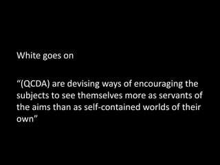 White goes on
“(QCDA) are devising ways of encouraging the
subjects to see themselves more as servants of
the aims than as self-contained worlds of their
own”
 