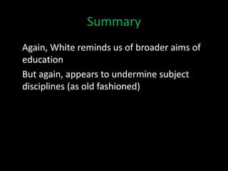 Summary
Again, White reminds us of broader aims of
education
But again, appears to undermine subject
disciplines (as old fashioned)
 