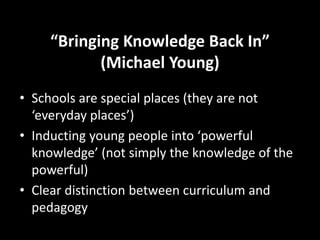 “Bringing Knowledge Back In”
(Michael Young)
• Schools are special places (they are not
‘everyday places’)
• Inducting young people into ‘powerful
knowledge’ (not simply the knowledge of the
powerful)
• Clear distinction between curriculum and
pedagogy
 