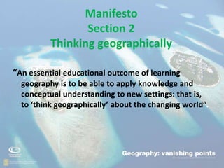 Manifesto
Section 2
Thinking geographically
“An essential educational outcome of learning
geography is to be able to apply knowledge and
conceptual understanding to new settings: that is,
to ‘think geographically’ about the changing world”.
 