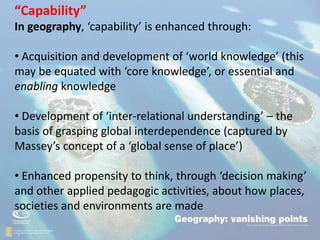 .
• “
“Capability”
In geography, ‘capability’ is enhanced through:
• Acquisition and development of ‘world knowledge’ (this
may be equated with ‘core knowledge’, or essential and
enabling knowledge
• Development of ‘inter-relational understanding’ – the
basis of grasping global interdependence (captured by
Massey’s concept of a ‘global sense of place’)
• Enhanced propensity to think, through ‘decision making’
and other applied pedagogic activities, about how places,
societies and environments are made
 