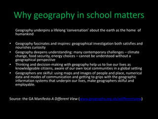 Why geography in school matters
Geography underpins a lifelong ‘conversation’ about the earth as the home of
humankind
• Geography fascinates and inspires: geographical investigation both satisfies and
nourishes curiosity
• Geography deepens understanding: many contemporary challenges – climate
change, food security, energy choices – cannot be understood without a
geographical perspective
• Thinking and decision-making with geography help us to live our lives as
knowledgeable citizens, aware of our own local communities in a global setting
• Geographers are skilful: using maps and images of people and place, numerical
data and modes of communication and getting to grips with the geographic
information systems that underpin our lives, make geographers skilful and
employable.
Source: the GA Manifesto A Different View (www.geography.org.uk/adifferentview)
 