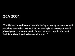 QCA 2004
“The UK has moved from a manufacturing economy to a service and
knowledge-based economy. In an increasingly technological world,
jobs migrate ... In an uncertain future (we need people who are)
flexible and equipped to learn and adapt ...”
 
