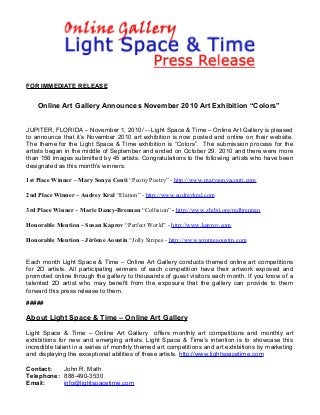 FOR IMMEDIATE RELEASE
Online Art Gallery Announces November 2010 Art Exhibition “Colors”
JUPITER, FLORIDA – November 1, 2010/ -- Light Space & Time – Online Art Gallery is pleased
to announce that it’s November 2010 art exhibition is now posted and online on their website.
The theme for the Light Space & Time exhibition is “Colors”. The submission process for the
artists began in the middle of September and ended on October 29, 2010 and there were more
than 156 images submitted by 45 artists. Congratulations to the following artists who have been
designated as this month’s winners.
1st Place Winner – Mary Sonya Conti “Peony Poetry” - http://www.marysonyaconti.com
2nd Place Winner – Audrey Kral “Elation” - http://www.audreykral.com
3rd Place Winner – Marie Dancy-Brennan “Collision” - http://www.zhibit.org/mdbrennan
Honorable Mention – Susan Kaprov “Perfect World” - http://www.kaprov.com
Honorable Mention – Jérôme Aoustin “Jolly Stripes - http://www.jeromeaoustin.com
Each month Light Space & Time – Online Art Gallery conducts themed online art competitions
for 2D artists. All participating winners of each competition have their artwork exposed and
promoted online through the gallery to thousands of guest visitors each month. If you know of a
talented 2D artist who may benefit from the exposure that the gallery can provide to them
forward this press release to them.
#####
About Light Space & Time – Online Art Gallery
Light Space & Time – Online Art Gallery offers monthly art competitions and monthly art
exhibitions for new and emerging artists. Light Space & Time’s intention is to showcase this
incredible talent in a series of monthly themed art competitions and art exhibitions by marketing
and displaying the exceptional abilities of these artists. http://www.lightspacetime.com
Contact: John R. Math
Telephone: 888-490-3530
Email: info@lightspacetime.com
 
