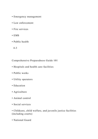 • Emergency management
• Law enforcement
• Fire services
• EMS
• Public health
4-3
Comprehensive Preparedness Guide 101
• Hospitals and health care facilities
• Public works
• Utility operators
• Education
• Agriculture
• Animal control
• Social services
• Childcare, child welfare, and juvenile justice facilities
(including courts)
• National Guard
 