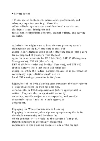 • Private sector
• Civic, social, faith-based, educational, professional, and
advocacy organizations (e.g., those that
address disability and access and functional needs issues,
children’s issues, immigrant and
racial/ethnic community concerns, animal welfare, and service
animals).
A jurisdiction might want to base the core planning team’s
membership on the EOP structure it uses. For
example, jurisdictions using an ESF structure might form a core
team composed of planners from the lead
agencies or departments for ESF #4 (Fire), ESF #5 (Emergency
Management), ESF #6 (Mass Care),
ESF #8 (Public Health and Medical Services), and ESF #13
(Public Safety). Note that these ESF titles are
examples. While the Federal naming convention is preferred for
consistency, a jurisdiction should use its
local ESF naming convention in its plans.
Regardless of the core planning team structure, the involvement
of executives from the member agencies,
departments, or CIKR organizations (where appropriate) is
critical. They are able to speak with authority
on policy, provide subject matter expertise, and provide
accountability as it relates to their agency or
department.
Engaging the Whole Community in Planning
Engaging in community-based planning—planning that is for
the whole community and involves the
whole community—is crucial to the success of any plan.
Determining how to effectively engage the
community in this planning process is one of the biggest
 