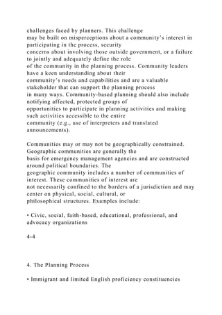 challenges faced by planners. This challenge
may be built on misperceptions about a community’s interest in
participating in the process, security
concerns about involving those outside government, or a failure
to jointly and adequately define the role
of the community in the planning process. Community leaders
have a keen understanding about their
community’s needs and capabilities and are a valuable
stakeholder that can support the planning process
in many ways. Community-based planning should also include
notifying affected, protected groups of
opportunities to participate in planning activities and making
such activities accessible to the entire
community (e.g., use of interpreters and translated
announcements).
Communities may or may not be geographically constrained.
Geographic communities are generally the
basis for emergency management agencies and are constructed
around political boundaries. The
geographic community includes a number of communities of
interest. These communities of interest are
not necessarily confined to the borders of a jurisdiction and may
center on physical, social, cultural, or
philosophical structures. Examples include:
• Civic, social, faith-based, educational, professional, and
advocacy organizations
4-4
4. The Planning Process
• Immigrant and limited English proficiency constituencies
 