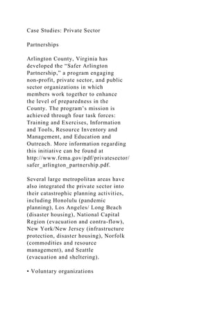 Case Studies: Private Sector
Partnerships
Arlington County, Virginia has
developed the “Safer Arlington
Partnership,” a program engaging
non-profit, private sector, and public
sector organizations in which
members work together to enhance
the level of preparedness in the
County. The program’s mission is
achieved through four task forces:
Training and Exercises, Information
and Tools, Resource Inventory and
Management, and Education and
Outreach. More information regarding
this initiative can be found at
http://www.fema.gov/pdf/privatesector/
safer_arlington_partnership.pdf.
Several large metropolitan areas have
also integrated the private sector into
their catastrophic planning activities,
including Honolulu (pandemic
planning), Los Angeles/ Long Beach
(disaster housing), National Capital
Region (evacuation and contra-flow),
New York/New Jersey (infrastructure
protection, disaster housing), Norfolk
(commodities and resource
management), and Seattle
(evacuation and sheltering).
• Voluntary organizations
 