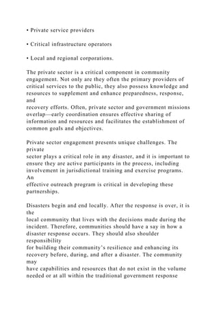 • Private service providers
• Critical infrastructure operators
• Local and regional corporations.
The private sector is a critical component in community
engagement. Not only are they often the primary providers of
critical services to the public, they also possess knowledge and
resources to supplement and enhance preparedness, response,
and
recovery efforts. Often, private sector and government missions
overlap—early coordination ensures effective sharing of
information and resources and facilitates the establishment of
common goals and objectives.
Private sector engagement presents unique challenges. The
private
sector plays a critical role in any disaster, and it is important to
ensure they are active participants in the process, including
involvement in jurisdictional training and exercise programs.
An
effective outreach program is critical in developing these
partnerships.
Disasters begin and end locally. After the response is over, it is
the
local community that lives with the decisions made during the
incident. Therefore, communities should have a say in how a
disaster response occurs. They should also shoulder
responsibility
for building their community’s resilience and enhancing its
recovery before, during, and after a disaster. The community
may
have capabilities and resources that do not exist in the volume
needed or at all within the traditional government response
 