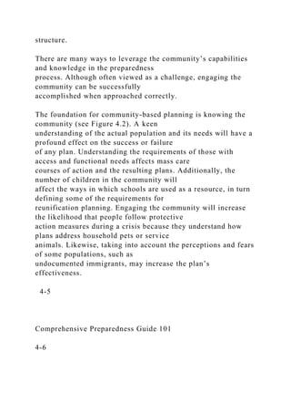 structure.
There are many ways to leverage the community’s capabilities
and knowledge in the preparedness
process. Although often viewed as a challenge, engaging the
community can be successfully
accomplished when approached correctly.
The foundation for community-based planning is knowing the
community (see Figure 4.2). A keen
understanding of the actual population and its needs will have a
profound effect on the success or failure
of any plan. Understanding the requirements of those with
access and functional needs affects mass care
courses of action and the resulting plans. Additionally, the
number of children in the community will
affect the ways in which schools are used as a resource, in turn
defining some of the requirements for
reunification planning. Engaging the community will increase
the likelihood that people follow protective
action measures during a crisis because they understand how
plans address household pets or service
animals. Likewise, taking into account the perceptions and fears
of some populations, such as
undocumented immigrants, may increase the plan’s
effectiveness.
4-5
Comprehensive Preparedness Guide 101
4-6
 