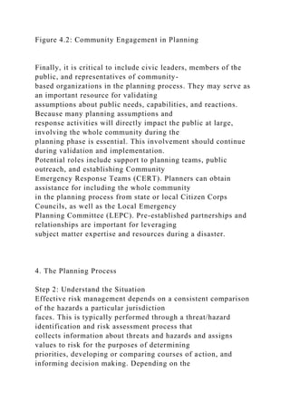 Figure 4.2: Community Engagement in Planning
Finally, it is critical to include civic leaders, members of the
public, and representatives of community-
based organizations in the planning process. They may serve as
an important resource for validating
assumptions about public needs, capabilities, and reactions.
Because many planning assumptions and
response activities will directly impact the public at large,
involving the whole community during the
planning phase is essential. This involvement should continue
during validation and implementation.
Potential roles include support to planning teams, public
outreach, and establishing Community
Emergency Response Teams (CERT). Planners can obtain
assistance for including the whole community
in the planning process from state or local Citizen Corps
Councils, as well as the Local Emergency
Planning Committee (LEPC). Pre-established partnerships and
relationships are important for leveraging
subject matter expertise and resources during a disaster.
4. The Planning Process
Step 2: Understand the Situation
Effective risk management depends on a consistent comparison
of the hazards a particular jurisdiction
faces. This is typically performed through a threat/hazard
identification and risk assessment process that
collects information about threats and hazards and assigns
values to risk for the purposes of determining
priorities, developing or comparing courses of action, and
informing decision making. Depending on the
 