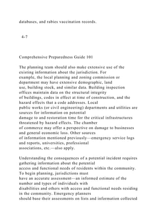 databases, and rabies vaccination records.
4-7
Comprehensive Preparedness Guide 101
The planning team should also make extensive use of the
existing information about the jurisdiction. For
example, the local planning and zoning commission or
department may have extensive demographic, land
use, building stock, and similar data. Building inspection
offices maintain data on the structural integrity
of buildings, codes in effect at time of construction, and the
hazard effects that a code addresses. Local
public works (or civil engineering) departments and utilities are
sources for information on potential
damage to and restoration time for the critical infrastructures
threatened by hazard effects. The chamber
of commerce may offer a perspective on damage to businesses
and general economic loss. Other sources
of information mentioned previously—emergency service logs
and reports, universities, professional
associations, etc.—also apply.
Understanding the consequences of a potential incident requires
gathering information about the potential
access and functional needs of residents within the community.
To begin planning, jurisdictions must
have an accurate assessment—an informed estimate of the
number and types of individuals with
disabilities and others with access and functional needs residing
in the community. Emergency planners
should base their assessments on lists and information collected
 