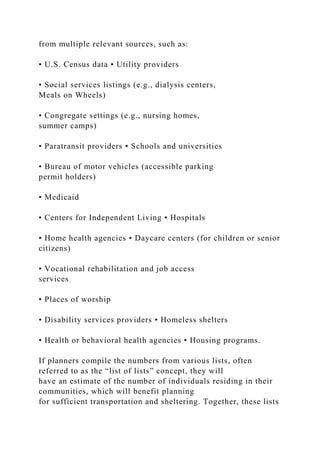 from multiple relevant sources, such as:
• U.S. Census data • Utility providers
• Social services listings (e.g., dialysis centers,
Meals on Wheels)
• Congregate settings (e.g., nursing homes,
summer camps)
• Paratransit providers • Schools and universities
• Bureau of motor vehicles (accessible parking
permit holders)
• Medicaid
• Centers for Independent Living • Hospitals
• Home health agencies • Daycare centers (for children or senior
citizens)
• Vocational rehabilitation and job access
services
• Places of worship
• Disability services providers • Homeless shelters
• Health or behavioral health agencies • Housing programs.
If planners compile the numbers from various lists, often
referred to as the “list of lists” concept, they will
have an estimate of the number of individuals residing in their
communities, which will benefit planning
for sufficient transportation and sheltering. Together, these lists
 