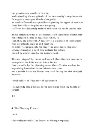 can provide raw numbers vital to
understanding the magnitude of the community’s requirements.
Emergency managers should also gather
as much information as possible regarding the types of services
these individuals require so emergency
staff can be adequately trained and resource needs can be met.
These different types of assessments are sometimes mistakenly
considered the same as registries when, in
fact, they are different. A registry is a database of individuals
who voluntarily sign up and meet the
eligibility requirements for receiving emergency response
services based on a need (the criteria for which
should be established by the jurisdiction).
The next step of the threat and hazard identification process is
to organize the information into a format
that is usable by the planning team. One effective method for
organizing hazard or threat information is to
use a matrix based on dimensions used during the risk analysis
process:
• Probability or frequency of occurrence
• Magnitude (the physical force associated with the hazard or
threat)
4-8
4. The Planning Process
4-9
• Intensity/severity (the impact or damage expected)
 