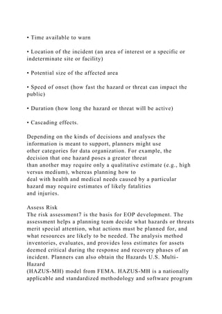• Time available to warn
• Location of the incident (an area of interest or a specific or
indeterminate site or facility)
• Potential size of the affected area
• Speed of onset (how fast the hazard or threat can impact the
public)
• Duration (how long the hazard or threat will be active)
• Cascading effects.
Depending on the kinds of decisions and analyses the
information is meant to support, planners might use
other categories for data organization. For example, the
decision that one hazard poses a greater threat
than another may require only a qualitative estimate (e.g., high
versus medium), whereas planning how to
deal with health and medical needs caused by a particular
hazard may require estimates of likely fatalities
and injuries.
Assess Risk
The risk assessment7 is the basis for EOP development. The
assessment helps a planning team decide what hazards or threats
merit special attention, what actions must be planned for, and
what resources are likely to be needed. The analysis method
inventories, evaluates, and provides loss estimates for assets
deemed critical during the response and recovery phases of an
incident. Planners can also obtain the Hazards U.S. Multi-
Hazard
(HAZUS-MH) model from FEMA. HAZUS-MH is a nationally
applicable and standardized methodology and software program
 