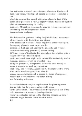 that estimates potential losses from earthquakes, floods, and
hurricane winds. This type of hazard assessment is similar to
that
which is required for hazard mitigation plans. In fact, if the
community possesses a FEMA-approved multi-hazard mitigation
plan, an assessment may be readily
available. Mitigation plans can be used as reference documents
to simplify the development of most
hazards-based analyses.
The information gathered during the jurisdictional assessment
of individuals with disabilities and others
with access and functional needs requires a detailed analysis.
Emergency planners need to review the
assessment findings and analyze the quantity and types of
resources (including personnel) needed during
different types of incidents. For example, a jurisdiction with a
large number of limited English
proficiency residents might need to identify methods by which
language assistance will be provided (e.g.,
bilingual personnel, interpreters, translated documents) to
support operations, such as evacuation,
sheltering, and recovery. Additionally, planners need to work
with social services agencies to plan for
unaccompanied minors and to assess for types of resources
needed for the community’s children during
and following a disaster.
Hazard and threat analysis requires that the planning team
knows risks that have occurred or could occur
in the jurisdiction. The process should begin with a list of the
risks that concern planners, developed from
research conducted earlier in the planning process. A list of
concerns might include those listed in Table
4.1.
 