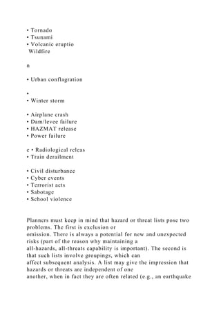 • Tornado
• Tsunami
• Volcanic eruptio
Wildfire
n
• Urban conflagration
•
• Winter storm
• Airplane crash
• Dam/levee failure
• HAZMAT release
• Power failure
e • Radiological releas
• Train derailment
• Civil disturbance
• Cyber events
• Terrorist acts
• Sabotage
• School violence
Planners must keep in mind that hazard or threat lists pose two
problems. The first is exclusion or
omission. There is always a potential for new and unexpected
risks (part of the reason why maintaining a
all-hazards, all-threats capability is important). The second is
that such lists involve groupings, which can
affect subsequent analysis. A list may give the impression that
hazards or threats are independent of one
another, when in fact they are often related (e.g., an earthquake
 