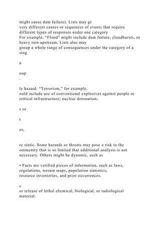 might cause dam failure). Lists may gr
very different causes or sequences of events that require
different types of responses under one category
For example, “Flood” might include dam failure, cloudbursts, or
heavy rain upstream. Lists also may
group a whole range of consequences under the category of a
sing
n
oup
.
le hazard. “Terrorism,” for example,
ould include use of conventional explosives against people or
critical infrastructure; nuclear detonation;
s or
t
es,
re static. Some hazards or threats may pose a risk to the
ommunity that is so limited that additional analysis is not
necessary. Others might be dynamic, such as
• Facts are verified pieces of information, such as laws,
regulations, terrain maps, population statistics,
resource inventories, and prior occurrences.
c
or release of lethal chemical, biological, or radiological
material.
 