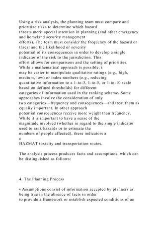 Using a risk analysis, the planning team must compare and
prioritize risks to determine which hazard
threats merit special attention in planning (and other emergency
and homeland security management
efforts). The team must consider the frequency of the hazard or
threat and the likelihood or severity
potential of its consequences in order to develop a single
indicator of the risk to the jurisdiction. This
effort allows for comparisons and the setting of priorities.
While a mathematical approach is possible, i
may be easier to manipulate qualitative ratings (e.g., high,
medium, low) or index numbers (e.g., reducing
quantitative information to a 1-to-3, 1-to-5, or 1-to-10 scale
based on defined thresholds) for different
categories of information used in the ranking scheme. Some
approaches involve the consideration of only
two categories—frequency and consequences—and treat them as
equally important. In other approach
potential consequences receive more weight than frequency.
While it is important to have a sense of the
magnitude involved (whether in regard to the single indicator
used to rank hazards or to estimate the
numbers of people affected), these indicators a
c
HAZMAT toxicity and transportation routes.
The analysis process produces facts and assumptions, which can
be distinguished as follows:
4. The Planning Process
• Assumptions consist of information accepted by planners as
being true in the absence of facts in order
to provide a framework or establish expected conditions of an
 
