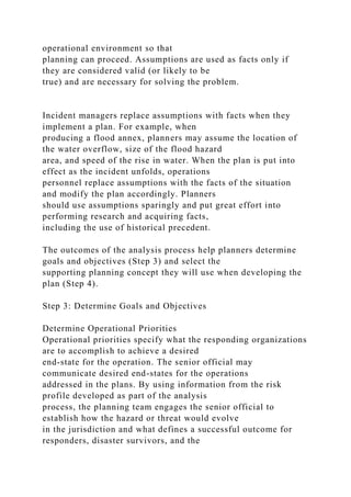 operational environment so that
planning can proceed. Assumptions are used as facts only if
they are considered valid (or likely to be
true) and are necessary for solving the problem.
Incident managers replace assumptions with facts when they
implement a plan. For example, when
producing a flood annex, planners may assume the location of
the water overflow, size of the flood hazard
area, and speed of the rise in water. When the plan is put into
effect as the incident unfolds, operations
personnel replace assumptions with the facts of the situation
and modify the plan accordingly. Planners
should use assumptions sparingly and put great effort into
performing research and acquiring facts,
including the use of historical precedent.
The outcomes of the analysis process help planners determine
goals and objectives (Step 3) and select the
supporting planning concept they will use when developing the
plan (Step 4).
Step 3: Determine Goals and Objectives
Determine Operational Priorities
Operational priorities specify what the responding organizations
are to accomplish to achieve a desired
end-state for the operation. The senior official may
communicate desired end-states for the operations
addressed in the plans. By using information from the risk
profile developed as part of the analysis
process, the planning team engages the senior official to
establish how the hazard or threat would evolve
in the jurisdiction and what defines a successful outcome for
responders, disaster survivors, and the
 