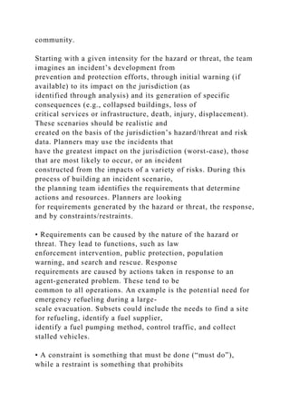 community.
Starting with a given intensity for the hazard or threat, the team
imagines an incident’s development from
prevention and protection efforts, through initial warning (if
available) to its impact on the jurisdiction (as
identified through analysis) and its generation of specific
consequences (e.g., collapsed buildings, loss of
critical services or infrastructure, death, injury, displacement).
These scenarios should be realistic and
created on the basis of the jurisdiction’s hazard/threat and risk
data. Planners may use the incidents that
have the greatest impact on the jurisdiction (worst-case), those
that are most likely to occur, or an incident
constructed from the impacts of a variety of risks. During this
process of building an incident scenario,
the planning team identifies the requirements that determine
actions and resources. Planners are looking
for requirements generated by the hazard or threat, the response,
and by constraints/restraints.
• Requirements can be caused by the nature of the hazard or
threat. They lead to functions, such as law
enforcement intervention, public protection, population
warning, and search and rescue. Response
requirements are caused by actions taken in response to an
agent-generated problem. These tend to be
common to all operations. An example is the potential need for
emergency refueling during a large-
scale evacuation. Subsets could include the needs to find a site
for refueling, identify a fuel supplier,
identify a fuel pumping method, control traffic, and collect
stalled vehicles.
• A constraint is something that must be done (“must do”),
while a restraint is something that prohibits
 