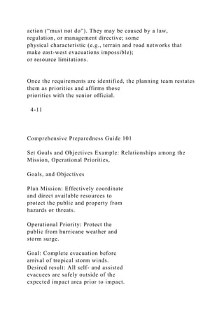 action (“must not do”). They may be caused by a law,
regulation, or management directive; some
physical characteristic (e.g., terrain and road networks that
make east-west evacuations impossible);
or resource limitations.
Once the requirements are identified, the planning team restates
them as priorities and affirms those
priorities with the senior official.
4-11
Comprehensive Preparedness Guide 101
Set Goals and Objectives Example: Relationships among the
Mission, Operational Priorities,
Goals, and Objectives
Plan Mission: Effectively coordinate
and direct available resources to
protect the public and property from
hazards or threats.
Operational Priority: Protect the
public from hurricane weather and
storm surge.
Goal: Complete evacuation before
arrival of tropical storm winds.
Desired result: All self- and assisted
evacuees are safely outside of the
expected impact area prior to impact.
 