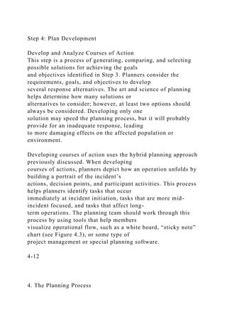 Step 4: Plan Development
Develop and Analyze Courses of Action
This step is a process of generating, comparing, and selecting
possible solutions for achieving the goals
and objectives identified in Step 3. Planners consider the
requirements, goals, and objectives to develop
several response alternatives. The art and science of planning
helps determine how many solutions or
alternatives to consider; however, at least two options should
always be considered. Developing only one
solution may speed the planning process, but it will probably
provide for an inadequate response, leading
to more damaging effects on the affected population or
environment.
Developing courses of action uses the hybrid planning approach
previously discussed. When developing
courses of actions, planners depict how an operation unfolds by
building a portrait of the incident’s
actions, decision points, and participant activities. This process
helps planners identify tasks that occur
immediately at incident initiation, tasks that are more mid-
incident focused, and tasks that affect long-
term operations. The planning team should work through this
process by using tools that help members
visualize operational flow, such as a white board, “sticky note”
chart (see Figure 4.3), or some type of
project management or special planning software.
4-12
4. The Planning Process
 