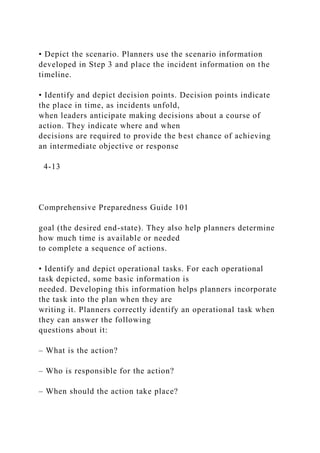 • Depict the scenario. Planners use the scenario information
developed in Step 3 and place the incident information on the
timeline.
• Identify and depict decision points. Decision points indicate
the place in time, as incidents unfold,
when leaders anticipate making decisions about a course of
action. They indicate where and when
decisions are required to provide the best chance of achieving
an intermediate objective or response
4-13
Comprehensive Preparedness Guide 101
goal (the desired end-state). They also help planners determine
how much time is available or needed
to complete a sequence of actions.
• Identify and depict operational tasks. For each operational
task depicted, some basic information is
needed. Developing this information helps planners incorporate
the task into the plan when they are
writing it. Planners correctly identify an operational task when
they can answer the following
questions about it:
– What is the action?
– Who is responsible for the action?
– When should the action take place?
 