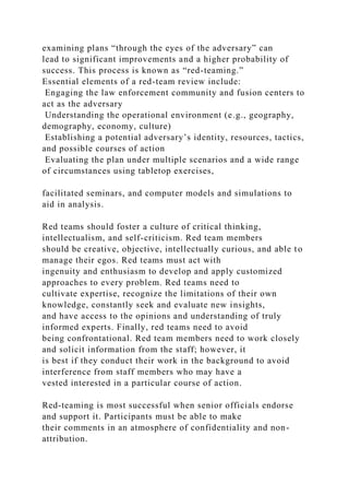 examining plans “through the eyes of the adversary” can
lead to significant improvements and a higher probability of
success. This process is known as “red-teaming.”
Essential elements of a red-team review include:
Engaging the law enforcement community and fusion centers to
act as the adversary
Understanding the operational environment (e.g., geography,
demography, economy, culture)
Establishing a potential adversary’s identity, resources, tactics,
and possible courses of action
Evaluating the plan under multiple scenarios and a wide range
of circumstances using tabletop exercises,
facilitated seminars, and computer models and simulations to
aid in analysis.
Red teams should foster a culture of critical thinking,
intellectualism, and self-criticism. Red team members
should be creative, objective, intellectually curious, and able to
manage their egos. Red teams must act with
ingenuity and enthusiasm to develop and apply customized
approaches to every problem. Red teams need to
cultivate expertise, recognize the limitations of their own
knowledge, constantly seek and evaluate new insights,
and have access to the opinions and understanding of truly
informed experts. Finally, red teams need to avoid
being confrontational. Red team members need to work closely
and solicit information from the staff; however, it
is best if they conduct their work in the background to avoid
interference from staff members who may have a
vested interested in a particular course of action.
Red-teaming is most successful when senior officials endorse
and support it. Participants must be able to make
their comments in an atmosphere of confidentiality and non-
attribution.
 