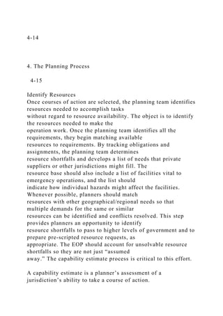 4-14
4. The Planning Process
4-15
Identify Resources
Once courses of action are selected, the planning team identifies
resources needed to accomplish tasks
without regard to resource availability. The object is to identify
the resources needed to make the
operation work. Once the planning team identifies all the
requirements, they begin matching available
resources to requirements. By tracking obligations and
assignments, the planning team determines
resource shortfalls and develops a list of needs that private
suppliers or other jurisdictions might fill. The
resource base should also include a list of facilities vital to
emergency operations, and the list should
indicate how individual hazards might affect the facilities.
Whenever possible, planners should match
resources with other geographical/regional needs so that
multiple demands for the same or similar
resources can be identified and conflicts resolved. This step
provides planners an opportunity to identify
resource shortfalls to pass to higher levels of government and to
prepare pre-scripted resource requests, as
appropriate. The EOP should account for unsolvable resource
shortfalls so they are not just “assumed
away.” The capability estimate process is critical to this effort.
A capability estimate is a planner’s assessment of a
jurisdiction’s ability to take a course of action.
 