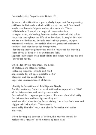 Comprehensive Preparedness Guide 101
Resource identification is particularly important for supporting
children; individuals with disabilities, access, and functional
needs; and household pets and service animals. These
individuals will require a range of communication,
transportation, sheltering, human service, medical, and other
resources throughout the life of an incident. Examples include,
but are not limited to, durable medical equipment, oxygen,
paratransit vehicles, accessible shelters, personal assistance
services, and sign language interpreters.
Identifying these requirements and the resources for meeting
them ahead of time will help planners fully
support individuals with disabilities and others with access and
functional needs.
When identifying resources, the needs
of children are often forgotten,
including diapers, formula and food
appropriate for all ages, portable cribs/
playpens and the capability to
supervise unaccompanied children.
Identify Information and Intelligence Needs
Another outcome from course of action development is a “list”
of the information and intelligence needs
for each of the response participants. Planners should identify
the information and intelligence they will
need and their deadline(s) for receiving it to drive decisions and
trigger critical actions. These needs
eventually find their way into plan information collection
matrices.
When developing courses of action, the process should be
periodically “frozen” so the planning team can:
 