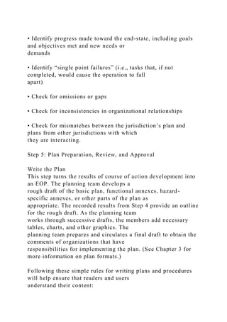 • Identify progress made toward the end-state, including goals
and objectives met and new needs or
demands
• Identify “single point failures” (i.e., tasks that, if not
completed, would cause the operation to fall
apart)
• Check for omissions or gaps
• Check for inconsistencies in organizational relationships
• Check for mismatches between the jurisdiction’s plan and
plans from other jurisdictions with which
they are interacting.
Step 5: Plan Preparation, Review, and Approval
Write the Plan
This step turns the results of course of action development into
an EOP. The planning team develops a
rough draft of the basic plan, functional annexes, hazard-
specific annexes, or other parts of the plan as
appropriate. The recorded results from Step 4 provide an outline
for the rough draft. As the planning team
works through successive drafts, the members add necessary
tables, charts, and other graphics. The
planning team prepares and circulates a final draft to obtain the
comments of organizations that have
responsibilities for implementing the plan. (See Chapter 3 for
more information on plan formats.)
Following these simple rules for writing plans and procedures
will help ensure that readers and users
understand their content:
 