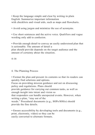 • Keep the language simple and clear by writing in plain
English. Summarize important information
with checklists and visual aids, such as maps and flowcharts.
• Avoid using jargon and minimize the use of acronyms.
• Use short sentences and the active voice. Qualifiers and vague
wording only add to confusion.
• Provide enough detail to convey an easily understood plan that
is actionable. The amount of detail a
plan should provide depends on the target audience and the
amount of certainty about the situation.
4-16
4. The Planning Process
• Format the plan and present its contents so that its readers can
quickly find solutions and options.
Focus on providing mission guidance and not on discussing
policy and regulations. Plans should
provide guidance for carrying out common tasks, as well as
enough insight into intent and vision so
that responders can handle unexpected events. However, when
writing a plan, “stay out of the
weeds.” Procedural documents (e.g., SOPs/SOGs) should
provide the fine details.
• Ensure accessibility by developing tools and documents (e.g.,
print, electronic, video) so they can be
easily converted to alternate formats.
 