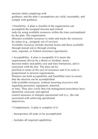 mission while complying with
guidance; and the plan’s assumptions are valid, reasonable, and
comply with guidance.
• Feasibility. A plan is feasible if the organization can
accomplish the assigned mission and critical
tasks by using available resources within the time contemplated
by the plan. The organization
allocates available resources to tasks and tracks the resources
by status (e.g., assigned, out of service).
Available resources include internal assets and those available
through mutual aid or through existing
state, regional, or Federal assistance agreements.
• Acceptability. A plan is acceptable if it meets the
requirements driven by a threat or incident, meets
decision maker and public cost and time limitations, and is
consistent with the law. The plan can be
justified in terms of the cost of resources and if its scale is
proportional to mission requirements.
Planners use both acceptability and feasibility tests to ensure
that the mission can be accomplished
with available resources, without incurring excessive risk
regarding personnel, equipment, material,
or time. They also verify that risk management procedures have
identified, assessed, and applied
control measures to mitigate operational risk (i.e., the risk
associated with achieving operational
objectives).
• Completeness. A plan is complete if it:
– Incorporates all tasks to be accomplished
– Includes all required capabilities
 