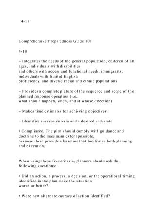 4-17
Comprehensive Preparedness Guide 101
4-18
– Integrates the needs of the general population, children of all
ages, individuals with disabilities
and others with access and functional needs, immigrants,
individuals with limited English
proficiency, and diverse racial and ethnic populations
– Provides a complete picture of the sequence and scope of the
planned response operation (i.e.,
what should happen, when, and at whose direction)
– Makes time estimates for achieving objectives
– Identifies success criteria and a desired end-state.
• Compliance. The plan should comply with guidance and
doctrine to the maximum extent possible,
because these provide a baseline that facilitates both planning
and execution.
When using these five criteria, planners should ask the
following questions:
• Did an action, a process, a decision, or the operational timing
identified in the plan make the situation
worse or better?
• Were new alternate courses of action identified?
 