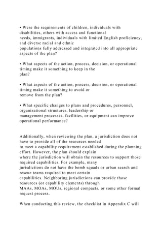• Were the requirements of children, individuals with
disabilities, others with access and functional
needs, immigrants, individuals with limited English proficiency,
and diverse racial and ethnic
populations fully addressed and integrated into all appropriate
aspects of the plan?
• What aspects of the action, process, decision, or operational
timing make it something to keep in the
plan?
• What aspects of the action, process, decision, or operational
timing make it something to avoid or
remove from the plan?
• What specific changes to plans and procedures, personnel,
organizational structures, leadership or
management processes, facilities, or equipment can improve
operational performance?
Additionally, when reviewing the plan, a jurisdiction does not
have to provide all of the resources needed
to meet a capability requirement established during the planning
effort. However, the plan should explain
where the jurisdiction will obtain the resources to support those
required capabilities. For example, many
jurisdictions do not have the bomb squads or urban search and
rescue teams required to meet certain
capabilities. Neighboring jurisdictions can provide those
resources (or capability elements) through
MAAs, MOAs, MOUs, regional compacts, or some other formal
request process.
When conducting this review, the checklist in Appendix C will
 