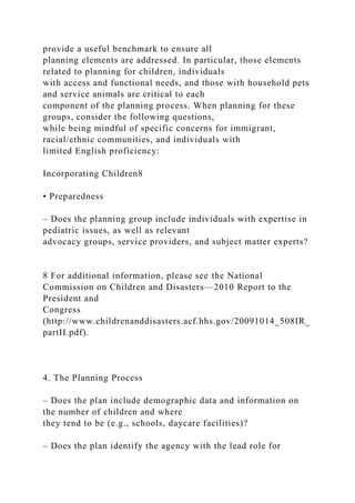 provide a useful benchmark to ensure all
planning elements are addressed. In particular, those elements
related to planning for children, individuals
with access and functional needs, and those with household pets
and service animals are critical to each
component of the planning process. When planning for these
groups, consider the following questions,
while being mindful of specific concerns for immigrant,
racial/ethnic communities, and individuals with
limited English proficiency:
Incorporating Children8
• Preparedness
– Does the planning group include individuals with expertise in
pediatric issues, as well as relevant
advocacy groups, service providers, and subject matter experts?
8 For additional information, please see the National
Commission on Children and Disasters—2010 Report to the
President and
Congress
(http://www.childrenanddisasters.acf.hhs.gov/20091014_508IR_
partII.pdf).
4. The Planning Process
– Does the plan include demographic data and information on
the number of children and where
they tend to be (e.g., schools, daycare facilities)?
– Does the plan identify the agency with the lead role for
 