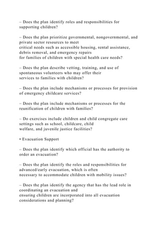 – Does the plan identify roles and responsibilities for
supporting children?
– Does the plan prioritize governmental, nongovernmental, and
private sector resources to meet
critical needs such as accessible housing, rental assistance,
debris removal, and emergency repairs
for families of children with special health care needs?
– Does the plan describe vetting, training, and use of
spontaneous volunteers who may offer their
services to families with children?
– Does the plan include mechanisms or processes for provision
of emergency childcare services?
– Does the plan include mechanisms or processes for the
reunification of children with families?
– Do exercises include children and child congregate care
settings such as school, childcare, child
welfare, and juvenile justice facilities?
• Evacuation Support
– Does the plan identify which official has the authority to
order an evacuation?
– Does the plan identify the roles and responsibilities for
advanced/early evacuation, which is often
necessary to accommodate children with mobility issues?
– Does the plan identify the agency that has the lead role in
coordinating an evacuation and
ensuring children are incorporated into all evacuation
considerations and planning?
 