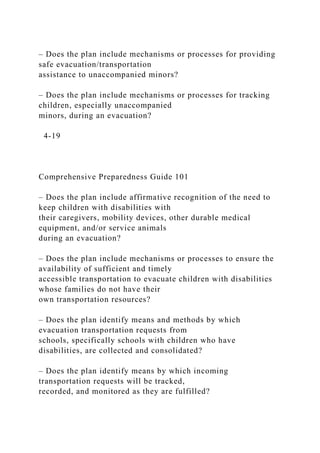 – Does the plan include mechanisms or processes for providing
safe evacuation/transportation
assistance to unaccompanied minors?
– Does the plan include mechanisms or processes for tracking
children, especially unaccompanied
minors, during an evacuation?
4-19
Comprehensive Preparedness Guide 101
– Does the plan include affirmative recognition of the need to
keep children with disabilities with
their caregivers, mobility devices, other durable medical
equipment, and/or service animals
during an evacuation?
– Does the plan include mechanisms or processes to ensure the
availability of sufficient and timely
accessible transportation to evacuate children with disabilities
whose families do not have their
own transportation resources?
– Does the plan identify means and methods by which
evacuation transportation requests from
schools, specifically schools with children who have
disabilities, are collected and consolidated?
– Does the plan identify means by which incoming
transportation requests will be tracked,
recorded, and monitored as they are fulfilled?
 