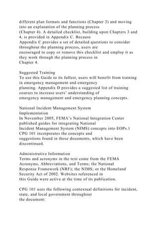 different plan formats and functions (Chapter 3) and moving
into an explanation of the planning process
(Chapter 4). A detailed checklist, building upon Chapters 3 and
4, is provided in Appendix C. Because
Appendix C provides a set of detailed questions to consider
throughout the planning process, users are
encouraged to copy or remove this checklist and employ it as
they work through the planning process in
Chapter 4.
Suggested Training
To use this Guide to its fullest, users will benefit from training
in emergency management and emergency
planning. Appendix D provides a suggested list of training
courses to increase users’ understanding of
emergency management and emergency planning concepts.
National Incident Management System
Implementation
In November 2005, FEMA’s National Integration Center
published guides for integrating National
Incident Management System (NIMS) concepts into EOPs.1
CPG 101 incorporates the concepts and
suggestions found in those documents, which have been
discontinued.
Administrative Information
Terms and acronyms in the text come from the FEMA
Acronyms, Abbreviations, and Terms; the National
Response Framework (NRF); the NIMS; or the Homeland
Security Act of 2002. Websites referenced in
this Guide were active at the time of its publication.
CPG 101 uses the following contextual definitions for incident,
state, and local government throughout
the document:
 