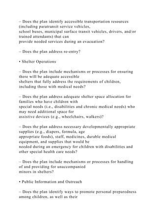 – Does the plan identify accessible transportation resources
(including paratransit service vehicles,
school buses, municipal surface transit vehicles, drivers, and/or
trained attendants) that can
provide needed services during an evacuation?
– Does the plan address re-entry?
• Shelter Operations
– Does the plan include mechanisms or processes for ensuring
there will be adequate accessible
shelters that fully address the requirements of children,
including those with medical needs?
– Does the plan address adequate shelter space allocation for
families who have children with
special needs (i.e., disabilities and chronic medical needs) who
may need additional space for
assistive devices (e.g., wheelchairs, walkers)?
– Does the plan address necessary developmentally appropriate
supplies (e.g., diapers, formula, age
appropriate foods), staff, medicines, durable medical
equipment, and supplies that would be
needed during an emergency for children with disabilities and
other special health care needs?
– Does the plan include mechanisms or processes for handling
of and providing for unaccompanied
minors in shelters?
• Public Information and Outreach
– Does the plan identify ways to promote personal preparedness
among children, as well as their
 