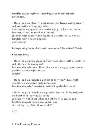 families and caregivers (including school and daycare
personnel)?
– Does the plan identify mechanisms for disseminating timely
and accessible emergency public
information using multiple methods (e.g., television, radio,
Internet, sirens) to reach families of
children with sensory and cognitive disabilities, as well as
families with limited English
proficiency?
Incorporating Individuals with Access and Functional Needs
• Preparedness
– Does the planning group include individuals with disabilities
and others with access and
functional needs, as well as relevant advocacy groups, service
providers, and subject matter
experts?
– Does the plan include a definition for “individuals with
disabilities and others with access and
functional needs,” consistent with all applicable laws?
– Does the plan include demographic data and information on
the number of individuals in the
community with disabilities and others with access and
functional needs (using assessment and
current registry data, if available)?
4-20
4. The Planning Process
 